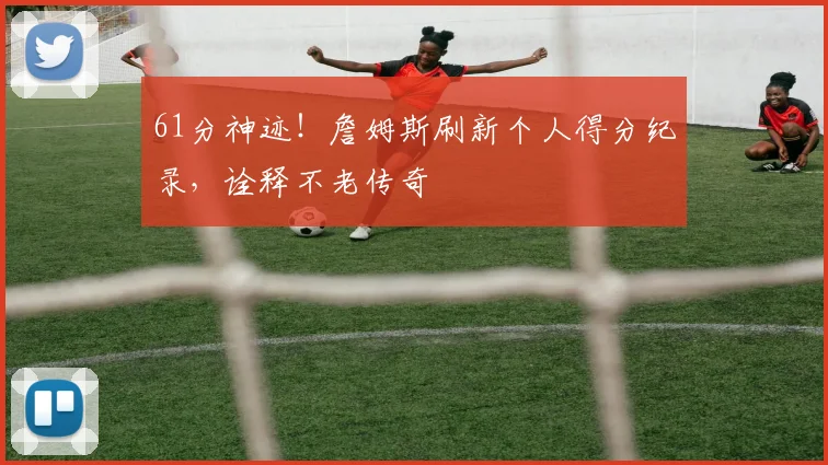 61分神迹！詹姆斯刷新个人得分纪录，诠释不老传奇